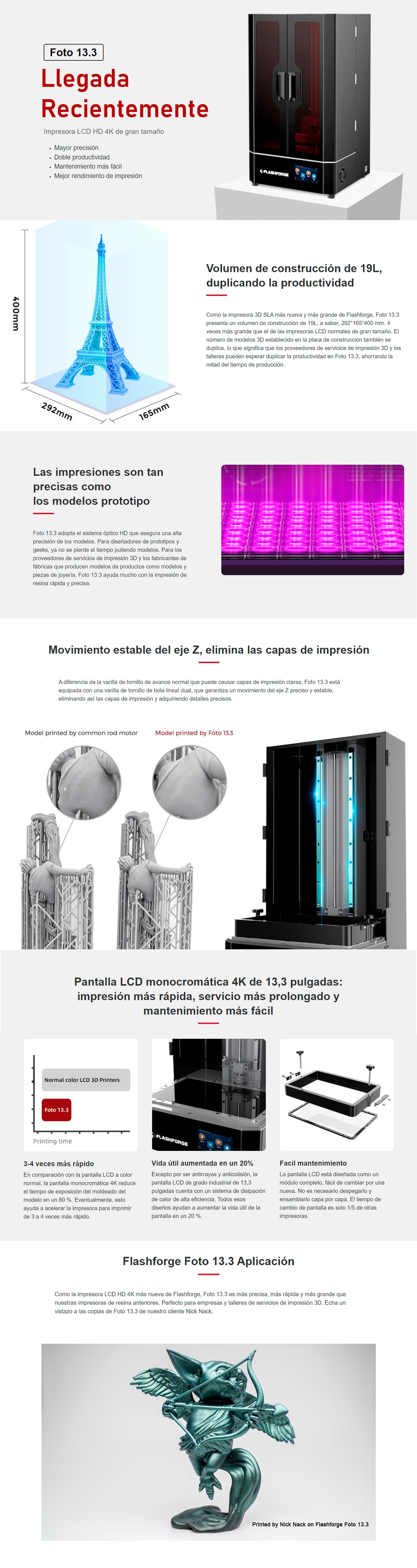 Caracteristias principales de la impresora 3D Flashforge foto 13.3 Volumen de construcción de 19L: 292*165*400 mm. 4 veces más grande que el de otras impresoras de resina normales.
Placa de construcción de 13,3 pulgadas: la cantidad de modelos establecidos en la placa de construcción podría duplicar la de otras impresoras SLA de gran tamaño, lo que reduce el tiempo de impresión a la mitad.
4 veces más rápido en la impresión: la pantalla monocromática 4K permite que la luz se transmita de manera eficiente para acortar notablemente el tiempo de impresión para el moldeado y la exposición.
La vida útil de la pantalla LCD 4K aumenta en un 20 %: el sistema de refrigeración de alta eficiencia mejora la calidad de impresión y alarga la vida útil de la pantalla LCD.
Fácil de desmontar y reemplazar la pantalla LCD: la pantalla se configura como un conjunto modular, que podría reemplazarse como un todo.
Eliminación de capas de impresión: el husillo de bolas lineal doble de grado industrial garantiza un movimiento estable y preciso del motor en el eje Z, eliminando las capas de impresión.
Compatibilidad con el software de corte gratuito: FlashDLPrint .