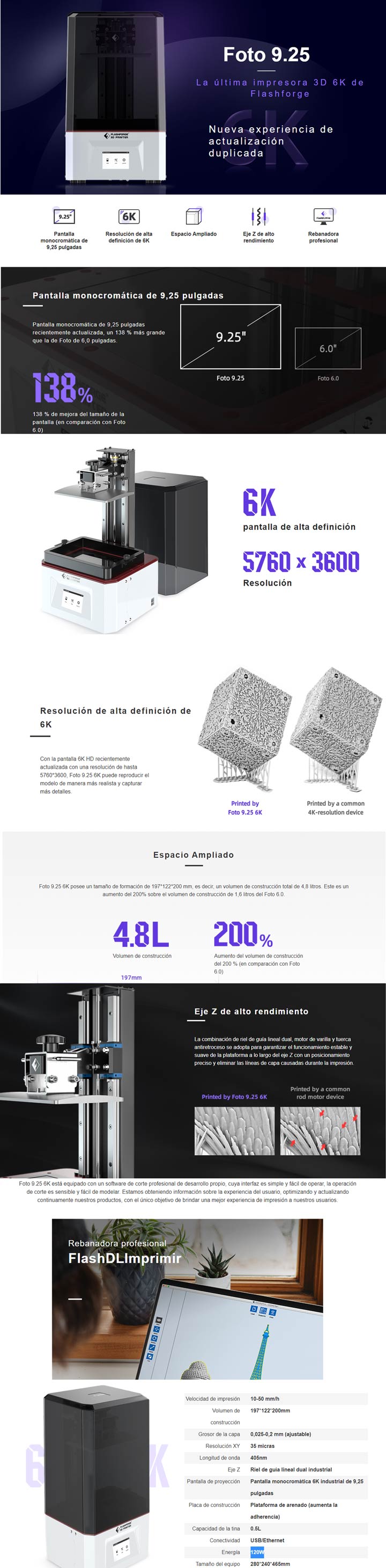 Caracteristias principales de la impresora 3D Flashforge foto 9.25  V¡Impresión 3D de mayor precisión! ¡Pantalla LCD 6K de Flashforge Foto 9.25! ¡Mayor definición que las impresoras 3D con pantalla LCD 4K o 2K! ¡Los detalles del modelo se pueden imprimir con mayor precisión!
¡Eliminación de líneas de capa en las impresiones, mejores efectos de impresión! La estructura combinada del riel de guía lineal doble, el motor paso a paso del tornillo de avance y las tuercas antiretroceso garantizan un movimiento más estable y suave a lo largo del eje Z, un posicionamiento más preciso y la eliminación de las líneas de capa en los modelos impresos.
¡Volumen de construcción ampliado! ¡El tamaño más grande de la pantalla monocromática LCD de Foto 9.25 hace que el volumen de construcción sea mayor! .